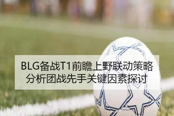 BLG备战T1前瞻上野联动策略分析团战先手关键因素探讨