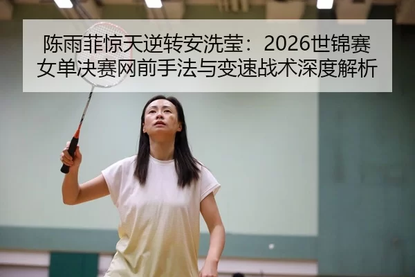 陈雨菲惊天逆转安洗莹：2026世锦赛女单决赛网前手法与变速战术深度解析