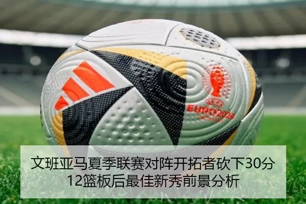 文班亚马夏季联赛对阵开拓者砍下30分12篮板后最佳新秀前景分析