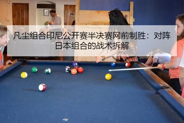凡尘组合印尼公开赛半决赛网前制胜：对阵日本组合的战术拆解